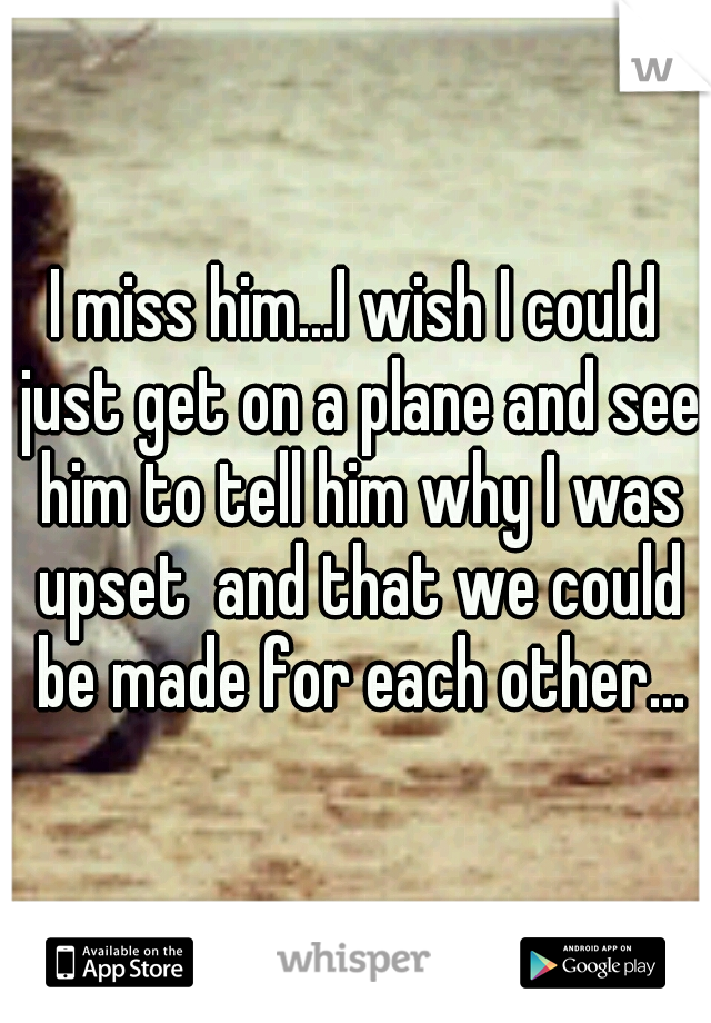 I miss him...I wish I could just get on a plane and see him to tell him why I was upset  and that we could be made for each other...