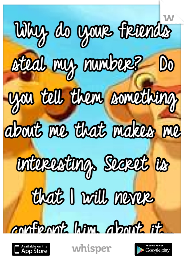 Why do your friends steal my number?  Do you tell them something about me that makes me interesting. Secret is that I will never confront him about it...