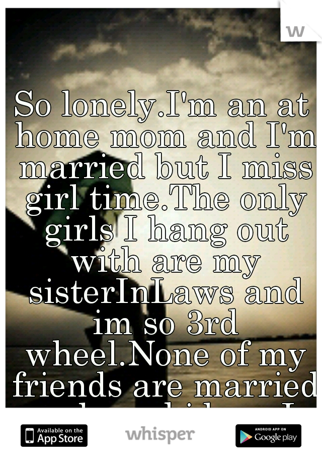 So lonely.I'm an at home mom and I'm married but I miss girl time.The only girls I hang out with are my sisterInLaws and im so 3rd wheel.None of my friends are married or have kids so I never see them