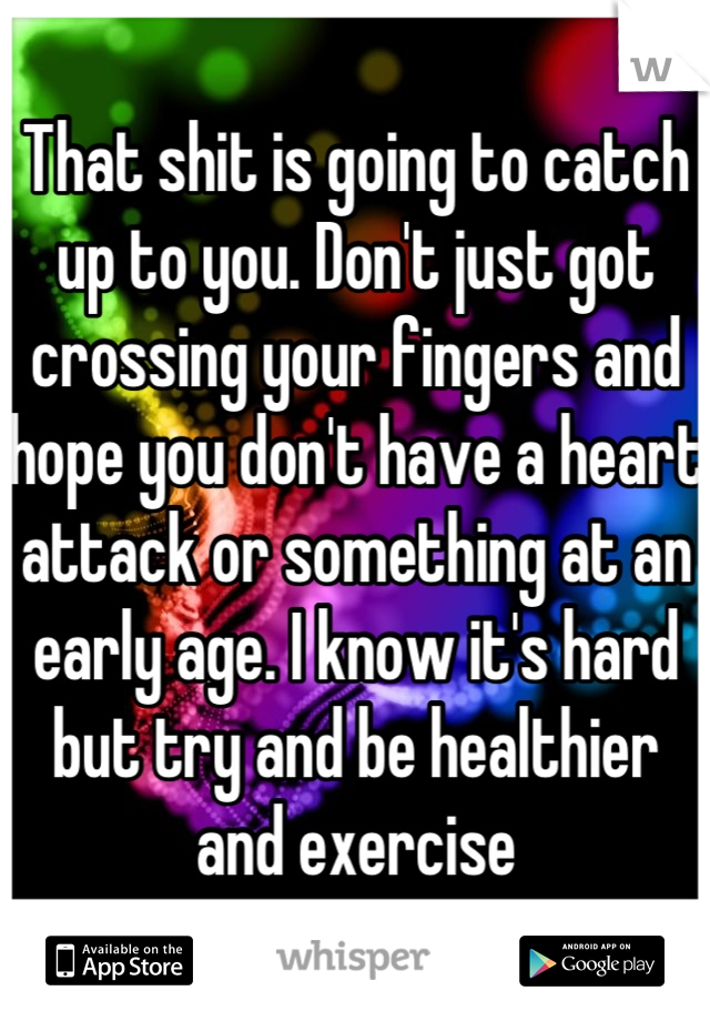 That shit is going to catch up to you. Don't just got crossing your fingers and hope you don't have a heart attack or something at an early age. I know it's hard but try and be healthier and exercise