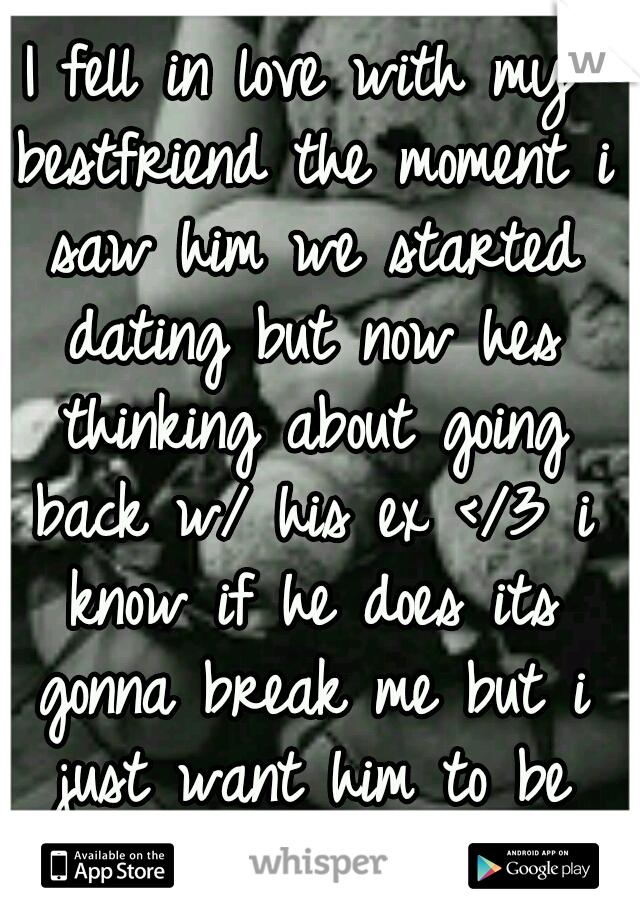 I fell in love with my bestfriend the moment i saw him we started dating but now hes thinking about going back w/ his ex </3 i know if he does its gonna break me but i just want him to be happy