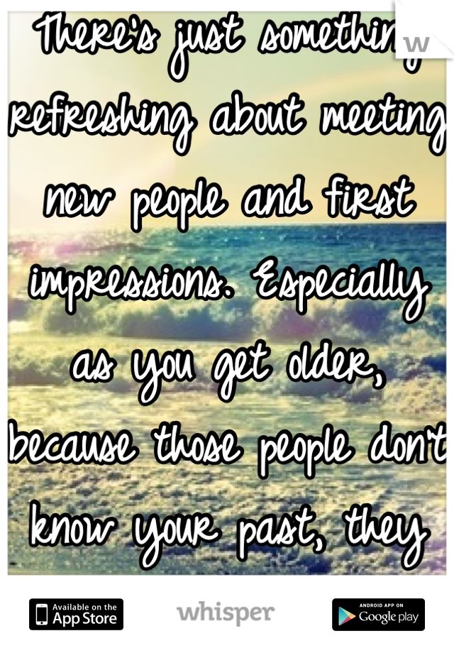 There's just something refreshing about meeting new people and first impressions. Especially as you get older, because those people don't know your past, they hold no judgment of you. 