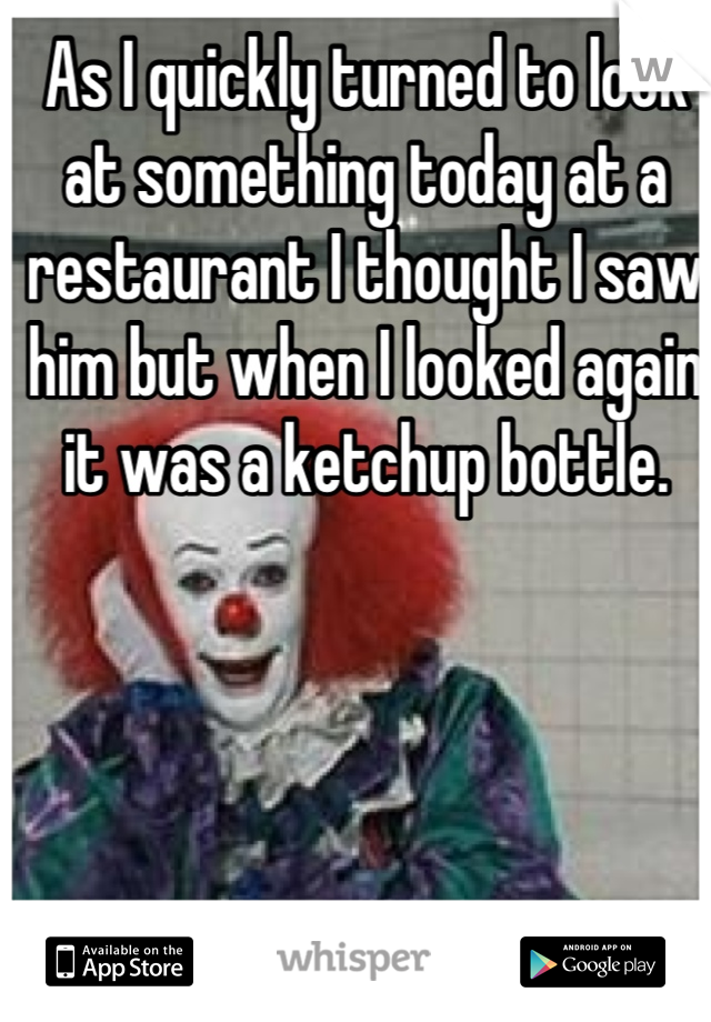 As I quickly turned to look at something today at a restaurant I thought I saw him but when I looked again it was a ketchup bottle.