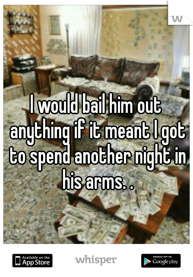 I would bail him out anything if it meant I got to spend another night in his arms. .