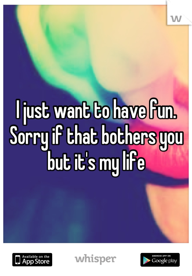 I just want to have fun. Sorry if that bothers you but it's my life