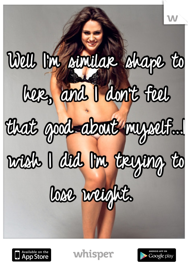 Well I'm similar shape to her, and I don't feel that good about myself...I wish I did I'm trying to lose weight. 