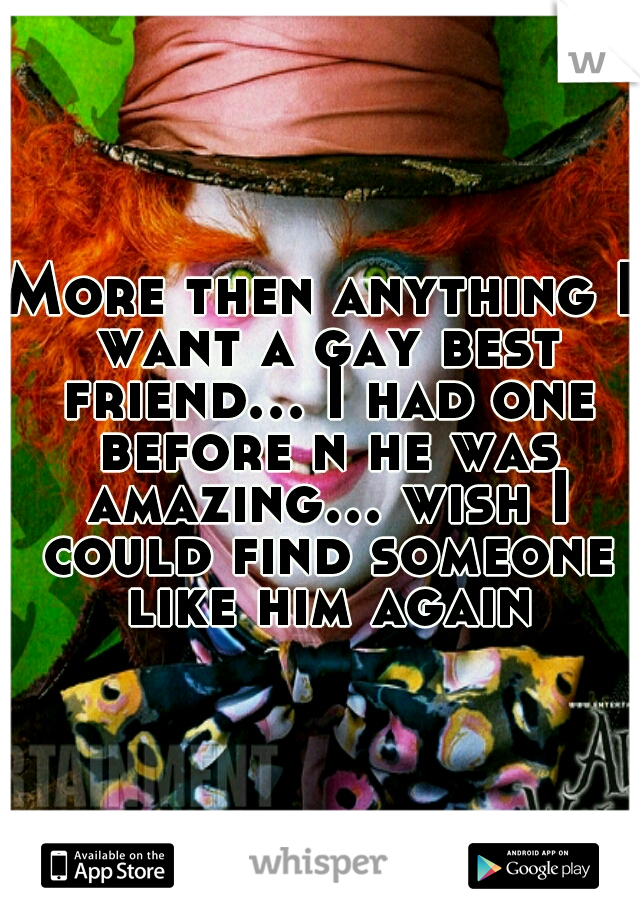 More then anything I want a gay best friend... I had one before n he was amazing... wish I could find someone like him again