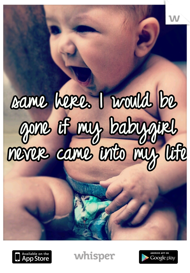 same here. I would be gone if my babygirl never came into my life.