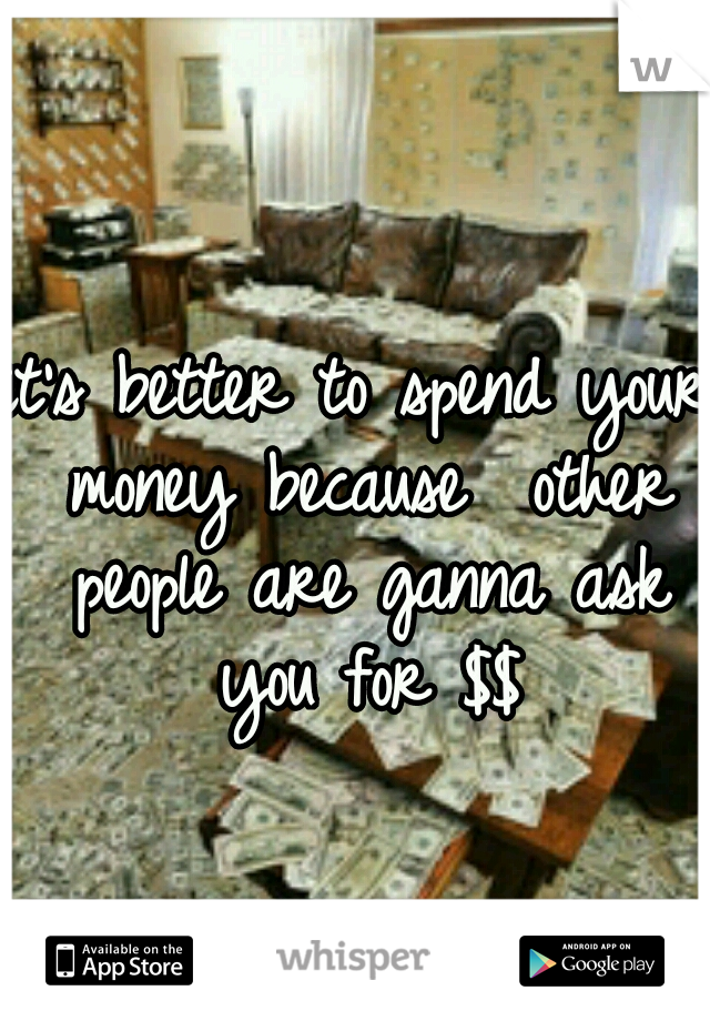 it's better to spend your money because  other people are ganna ask you for $$