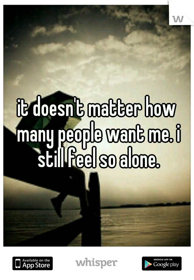 it doesn't matter how many people want me. i still feel so alone.