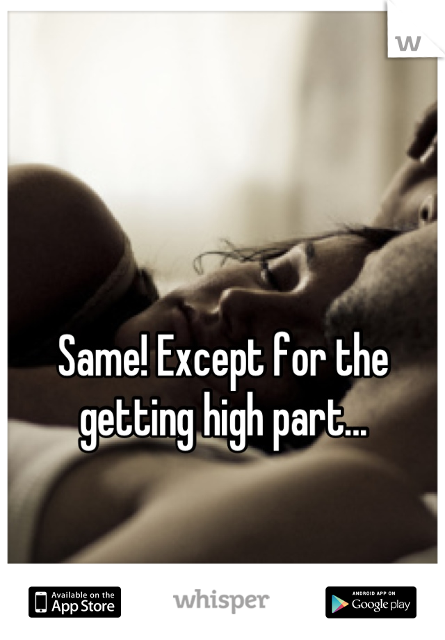 Same! Except for the getting high part...