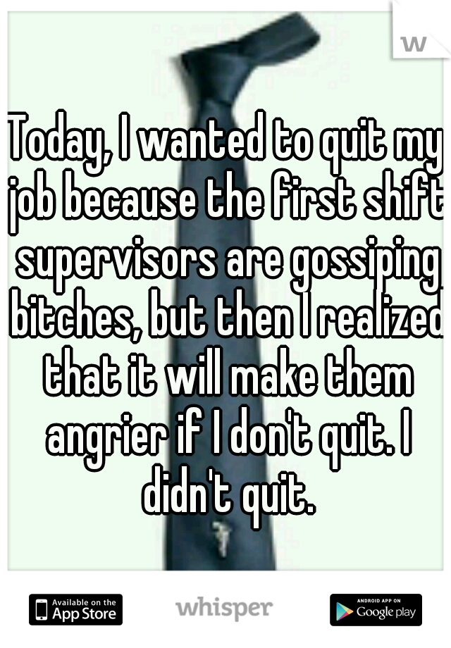 Today, I wanted to quit my job because the first shift supervisors are gossiping bitches, but then I realized that it will make them angrier if I don't quit. I didn't quit.