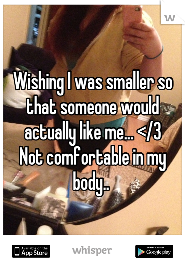 Wishing I was smaller so that someone would actually like me... </3
Not comfortable in my body.. 