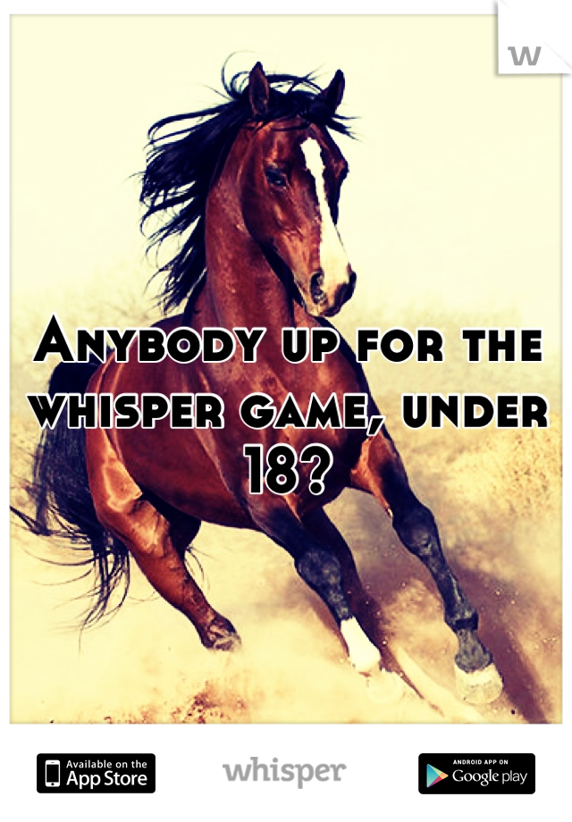 Anybody up for the whisper game, under 18?