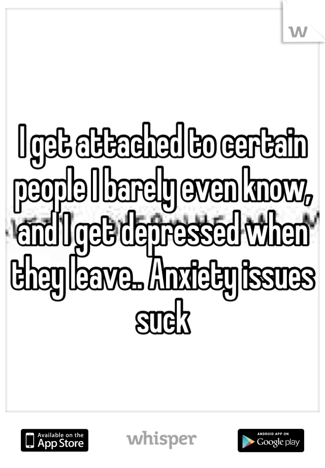 I get attached to certain people I barely even know, and I get depressed when they leave.. Anxiety issues suck