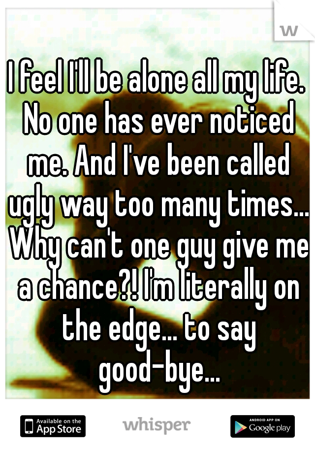 I feel I'll be alone all my life. No one has ever noticed me. And I've been called ugly way too many times... Why can't one guy give me a chance?! I'm literally on the edge... to say good-bye...