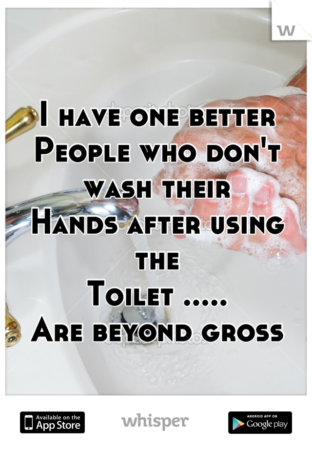 I have one better
People who don't wash their
Hands after using the
Toilet .....
Are beyond gross