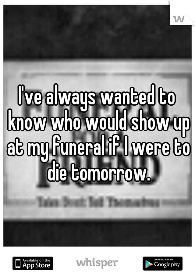 I've always wanted to know who would show up at my funeral if I were to die tomorrow.