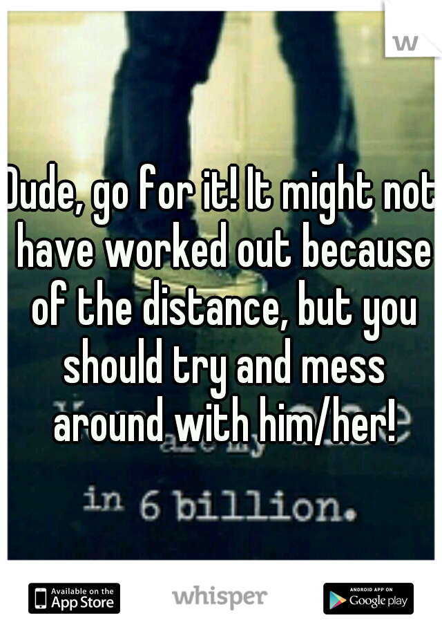 Dude, go for it! It might not have worked out because of the distance, but you should try and mess around with him/her!