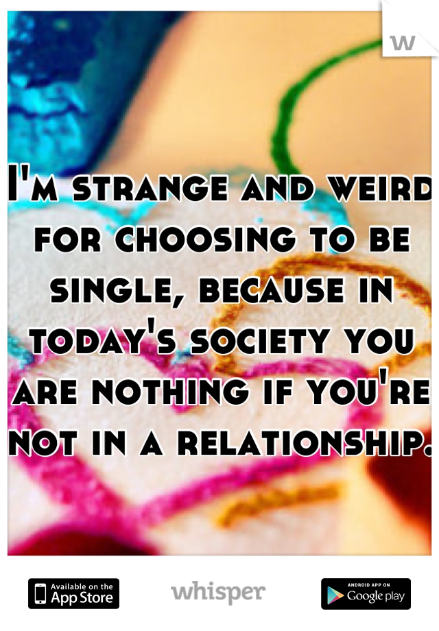 I'm strange and weird for choosing to be single, because in today's society you are nothing if you're not in a relationship. 