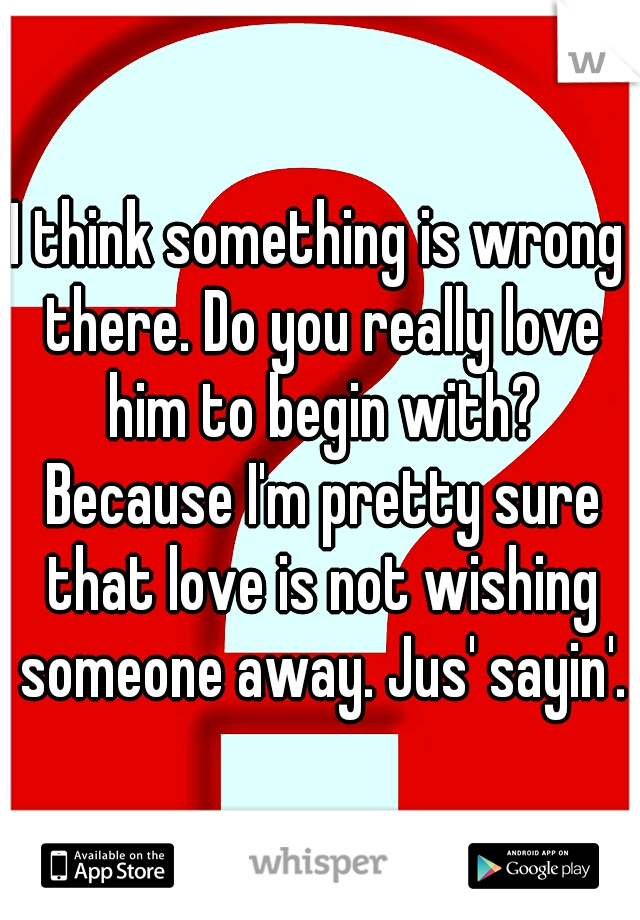 I think something is wrong there. Do you really love him to begin with? Because I'm pretty sure that love is not wishing someone away. Jus' sayin'.