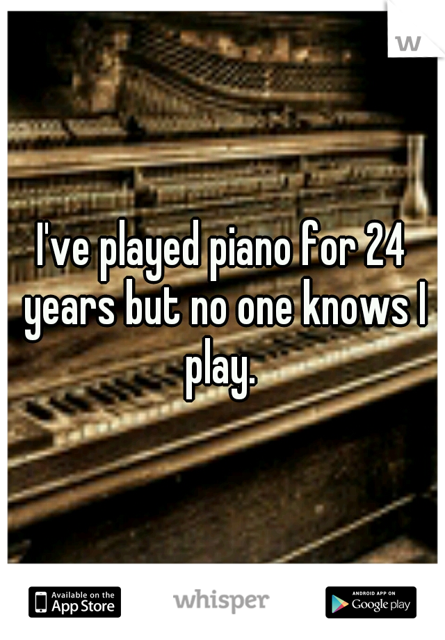 I've played piano for 24 years but no one knows I play. 