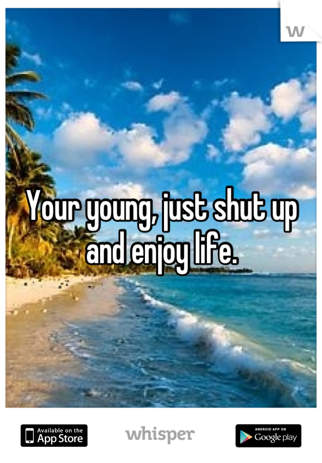 Your young, just shut up and enjoy life.
