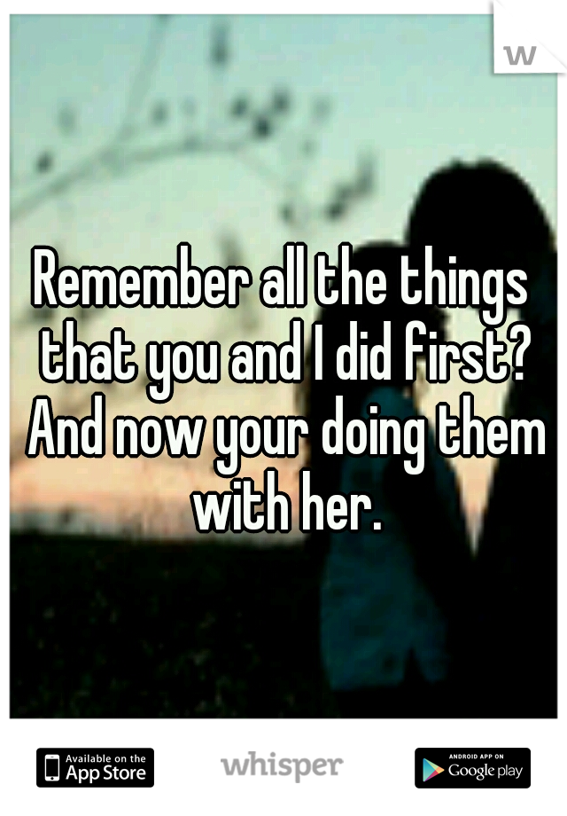 Remember all the things that you and I did first? And now your doing them with her.