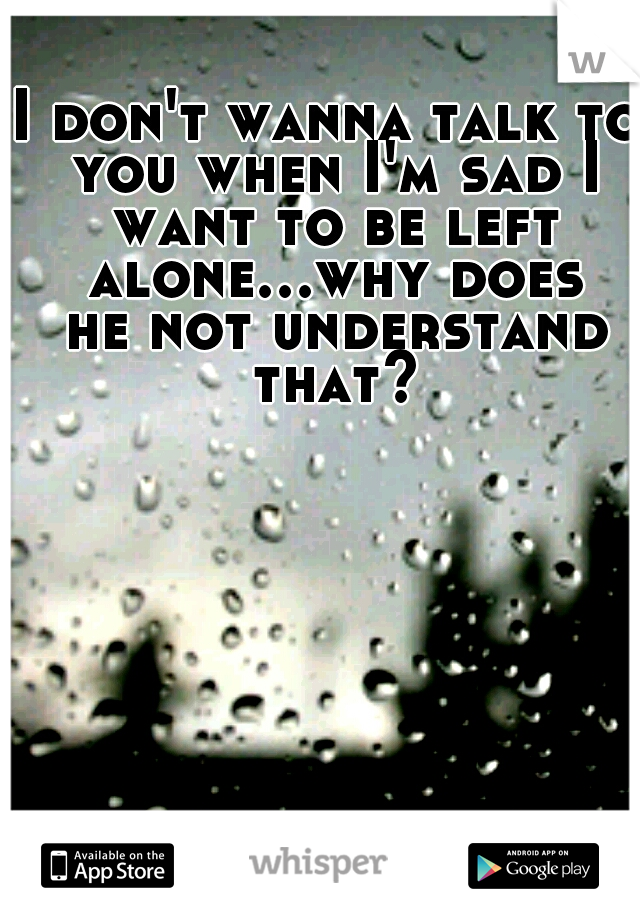 I don't wanna talk to you when I'm sad I want to be left alone...why does he not understand that?