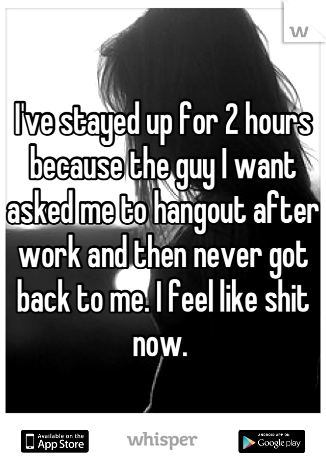 I've stayed up for 2 hours because the guy I want asked me to hangout after work and then never got back to me. I feel like shit now. 