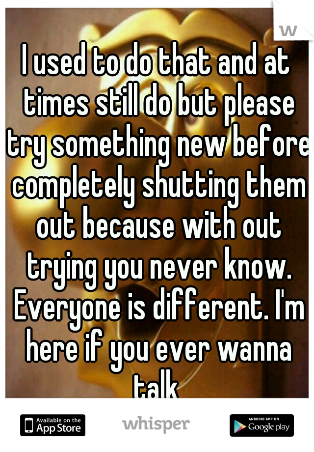 I used to do that and at times still do but please try something new before completely shutting them out because with out trying you never know. Everyone is different. I'm here if you ever wanna talk 