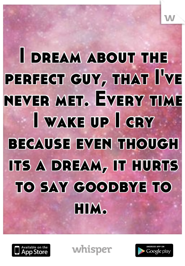 I dream about the perfect guy, that I've never met. Every time I wake up I cry because even though its a dream, it hurts to say goodbye to him. 