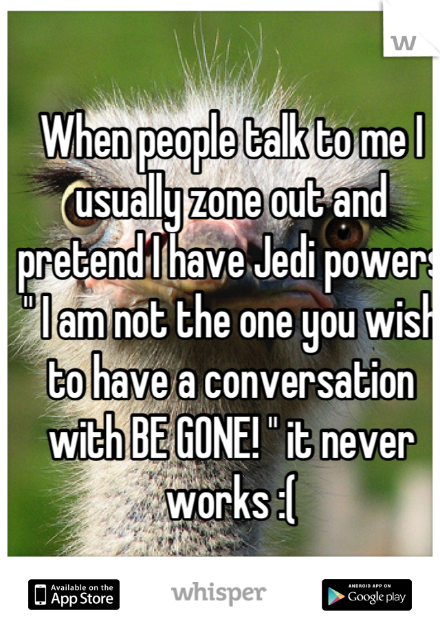 When people talk to me I usually zone out and pretend I have Jedi powers " I am not the one you wish to have a conversation with BE GONE! " it never works :(