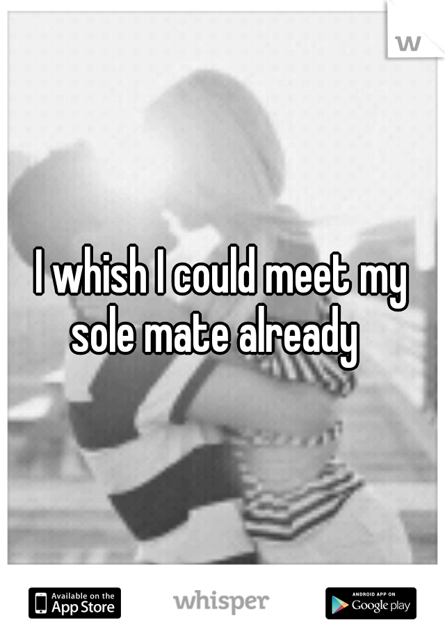I whish I could meet my sole mate already
