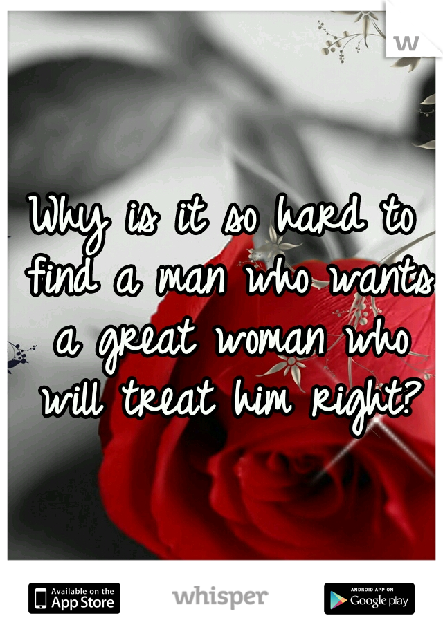 Why is it so hard to find a man who wants a great woman who will treat him right?