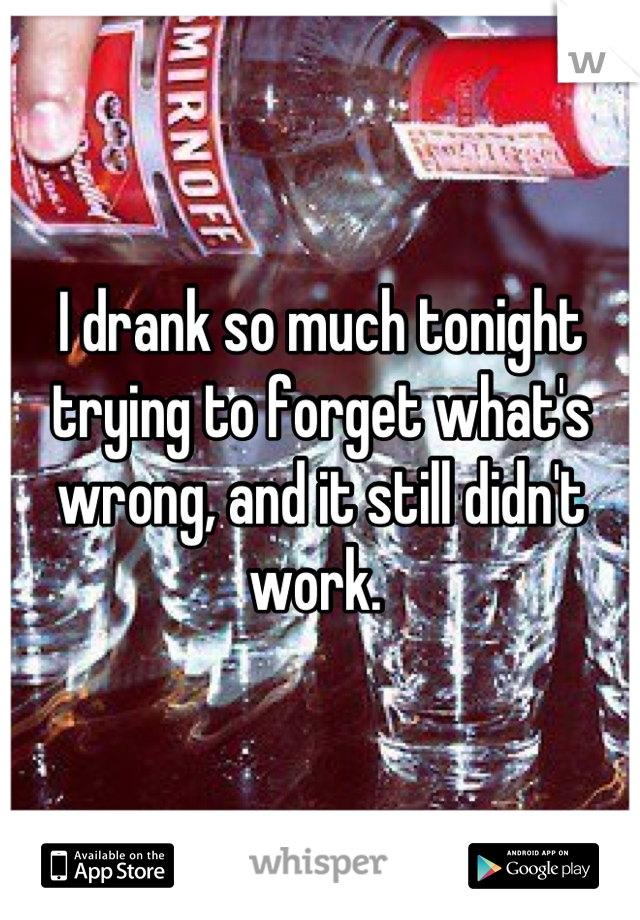 I drank so much tonight trying to forget what's wrong, and it still didn't work. 