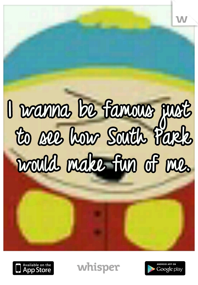 I wanna be famous just to see how South Park would make fun of me.