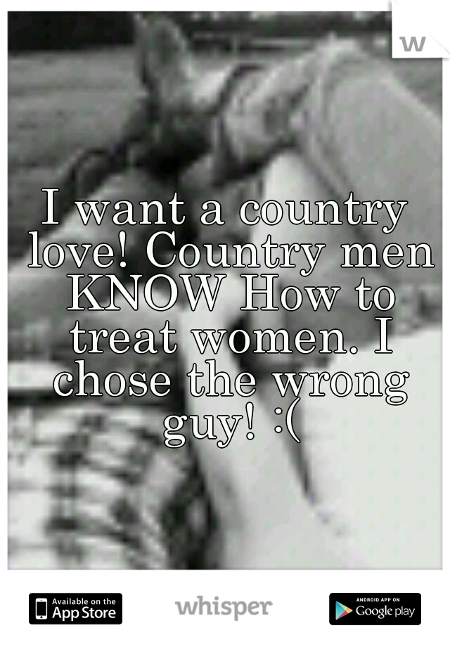 I want a country love! Country men KNOW How to treat women. I chose the wrong guy! :(