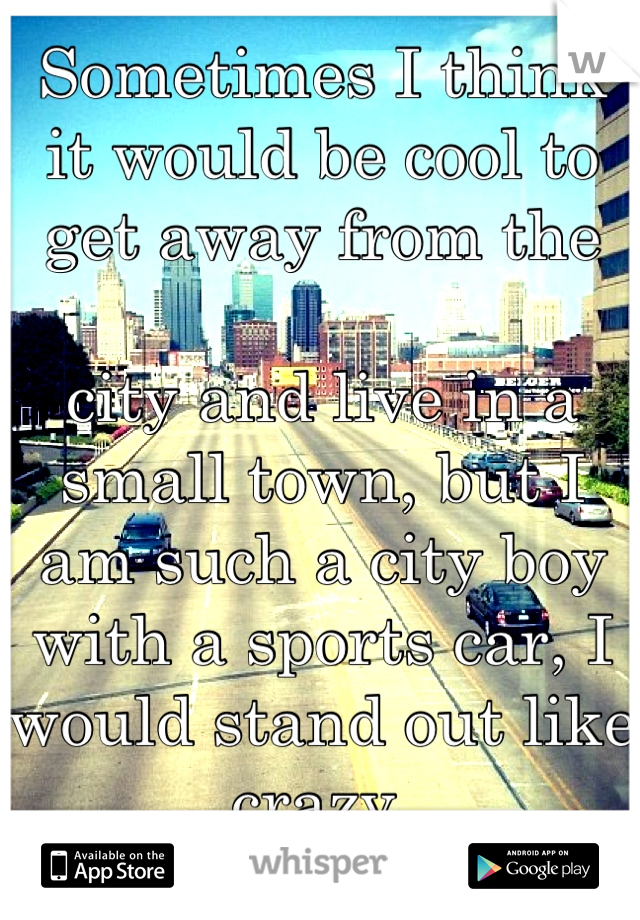 Sometimes I think it would be cool to get away from the 

city and live in a small town, but I am such a city boy with a sports car, I would stand out like crazy.
