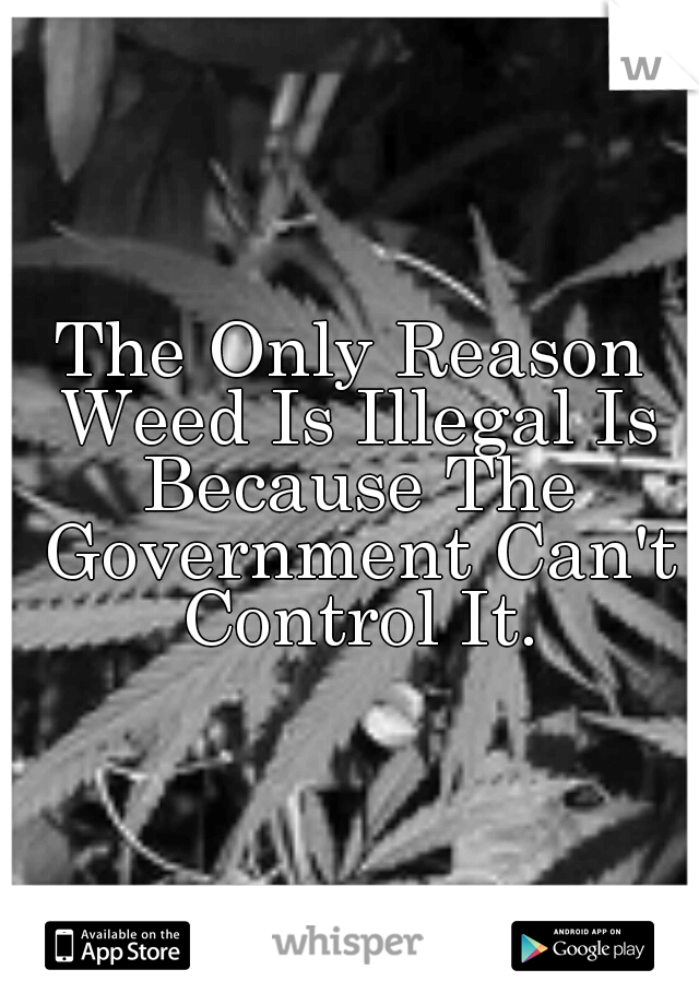 The Only Reason Weed Is Illegal Is Because The Government Can't Control It.