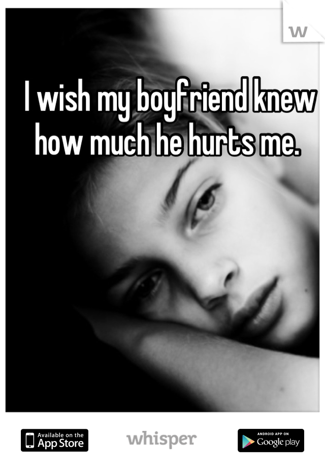 I wish my boyfriend knew how much he hurts me. 