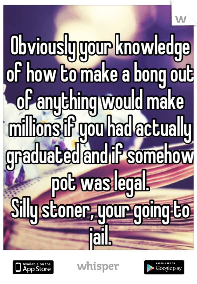 Obviously your knowledge of how to make a bong out of anything would make millions if you had actually graduated and if somehow pot was legal.  
Silly stoner, your going to jail.