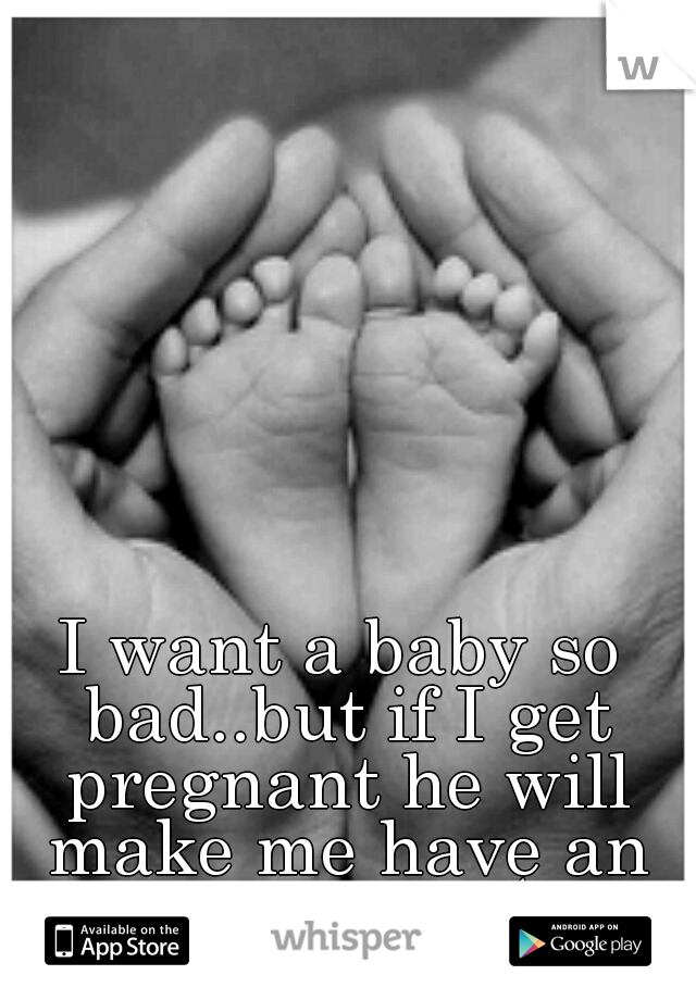 I want a baby so bad..but if I get pregnant he will make me have an abortion :(