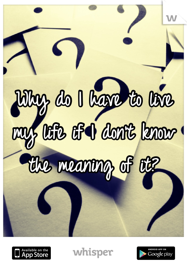Why do I have to live my life if I don't know the meaning of it?