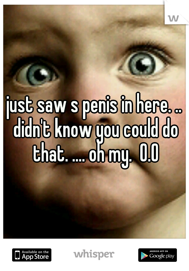 just saw s penis in here. .. didn't know you could do that. .... oh my.  O.O