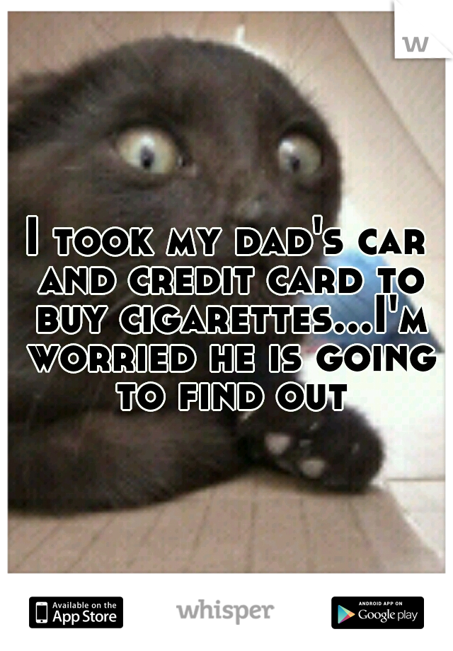 I took my dad's car and credit card to buy cigarettes...I'm worried he is going to find out