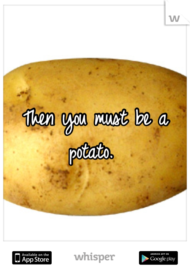 Then you must be a potato. 