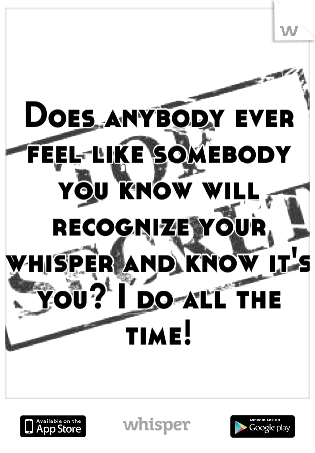 Does anybody ever feel like somebody you know will recognize your whisper and know it's you? I do all the time!