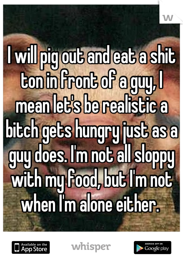 I will pig out and eat a shit ton in front of a guy, I mean let's be realistic a bitch gets hungry just as a guy does. I'm not all sloppy with my food, but I'm not when I'm alone either. 