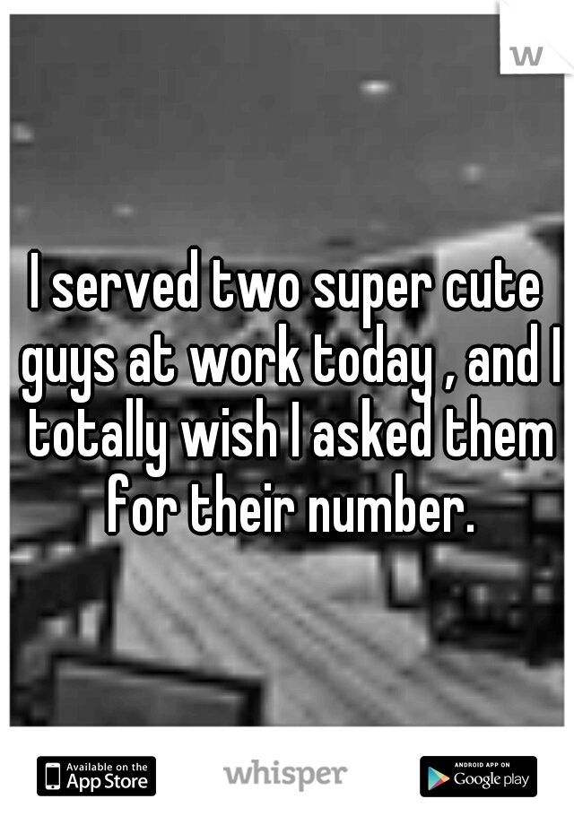 I served two super cute guys at work today , and I totally wish I asked them for their number.